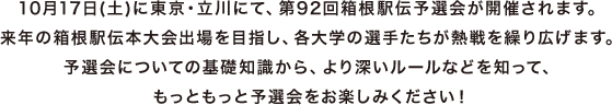 10月17日(土)に東京・立川にて、第92回箱根駅伝予選会が開催されます。来年の箱根駅伝本大会出場を目指し、各大学の選手たちが熱戦を繰り広げます。予選会についての基礎知識から、より深いルールなどを知って、もっともっと予選会をお楽しみください!