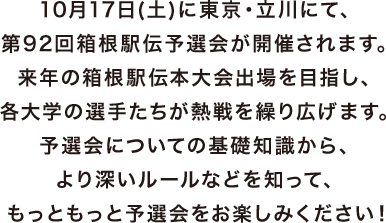 10月17日(土)に東京・立川にて、第92回箱根駅伝予選会が開催されます。来年の箱根駅伝本大会出場を目指し、各大学の選手たちが熱戦を繰り広げます。予選会についての基礎知識から、より深いルールなどを知って、もっともっと予選会をお楽しみください!